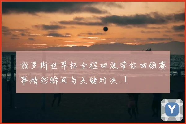 俄罗斯世界杯全程回放带你回顾赛事精彩瞬间与关键对决_1