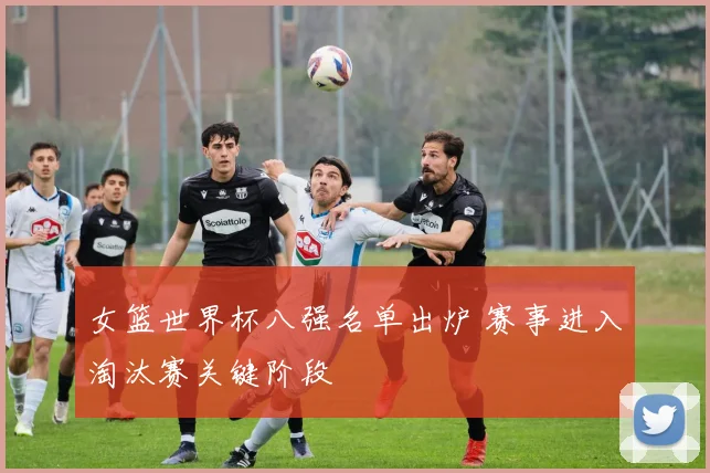 女篮世界杯八强名单出炉 赛事进入淘汰赛关键阶段