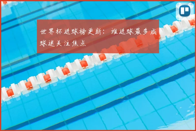 世界杯进球榜更新：谁进球最多成球迷关注焦点