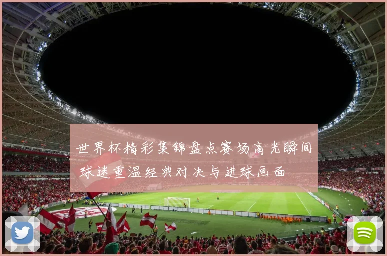 世界杯精彩集锦盘点赛场高光瞬间 球迷重温经典对决与进球画面