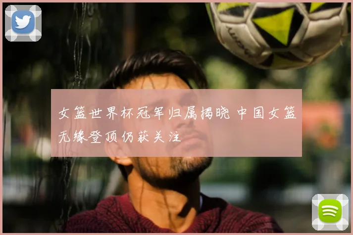 女篮世界杯冠军归属揭晓 中国女篮无缘登顶仍获关注