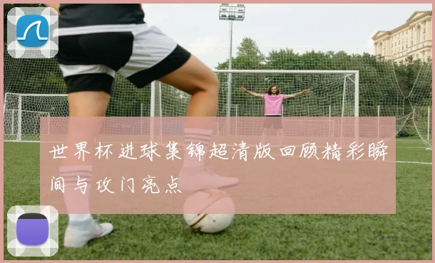 世界杯进球集锦超清版回顾精彩瞬间与攻门亮点
