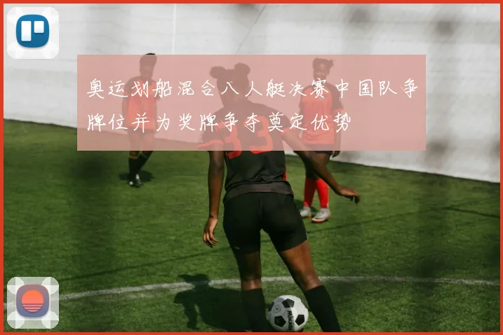 奥运划船混合八人艇决赛中国队争牌位并为奖牌争夺奠定优势