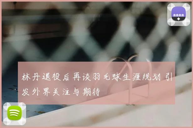 林丹退役后再谈羽毛球生涯规划 引发外界关注与期待