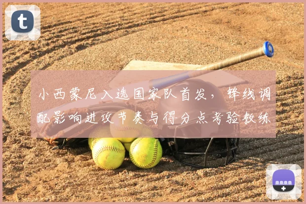 小西蒙尼入选国家队首发，锋线调配影响进攻节奏与得分点考验教练