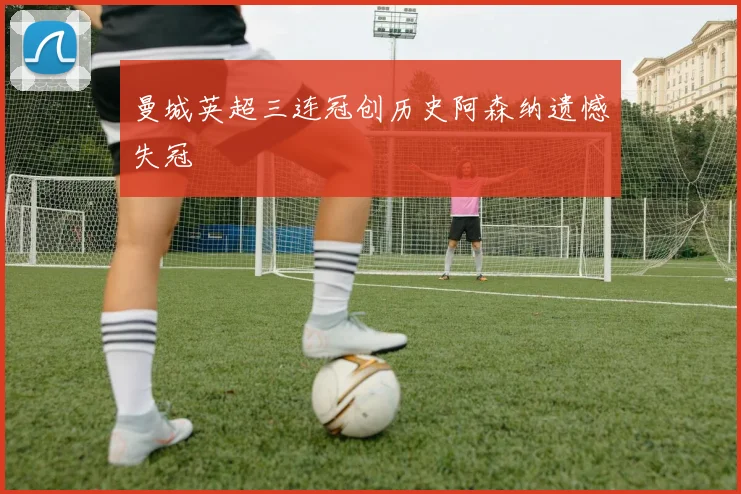 曼城英超三连冠创历史阿森纳遗憾失冠