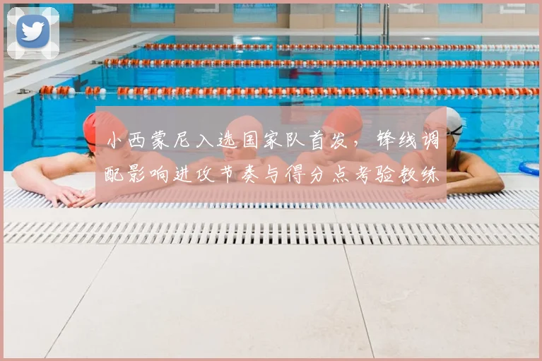 小西蒙尼入选国家队首发,锋线调配影响进攻节奏与得分点考验教练