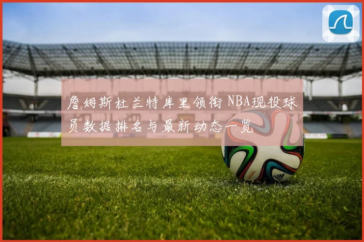 詹姆斯杜兰特库里领衔 NBA现役球员数据排名与最新动态一览