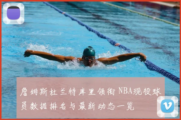 詹姆斯杜兰特库里领衔 NBA现役球员数据排名与最新动态一览