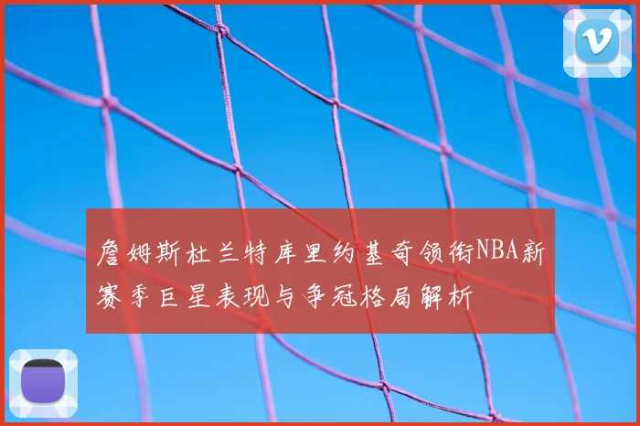 詹姆斯杜兰特库里约基奇领衔NBA新赛季巨星表现与争冠格局解析