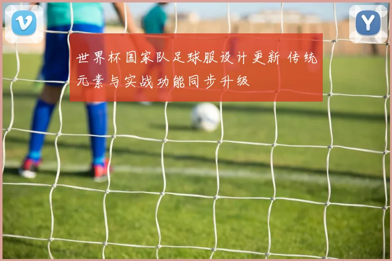 世界杯国家队足球服设计更新 传统元素与实战功能同步升级