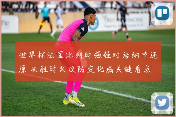 世界杯法国比利时强强对话细节还原 决胜时刻攻防变化成关键看点