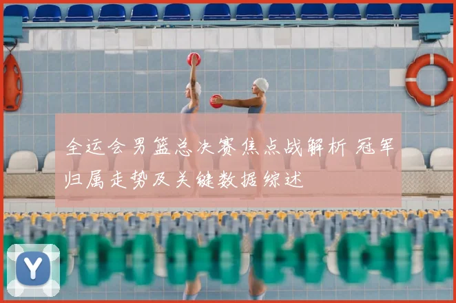 全运会男篮总决赛焦点战解析 冠军归属走势及关键数据综述