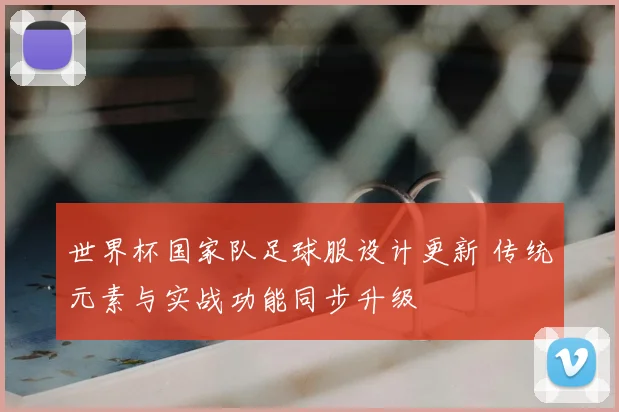 世界杯国家队足球服设计更新 传统元素与实战功能同步升级