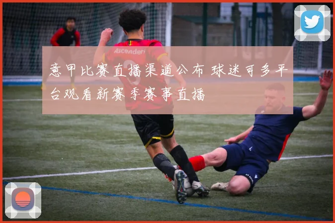 意甲比赛直播渠道公布 球迷可多平台观看新赛季赛事直播