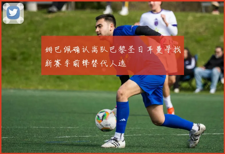 姆巴佩确认离队巴黎圣日耳曼寻找新赛季前锋替代人选