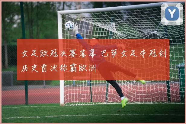 女足欧冠决赛落幕 巴萨女足夺冠创历史首次称霸欧洲