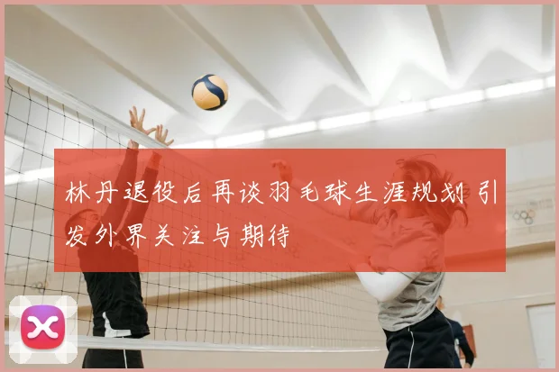 林丹退役后再谈羽毛球生涯规划 引发外界关注与期待